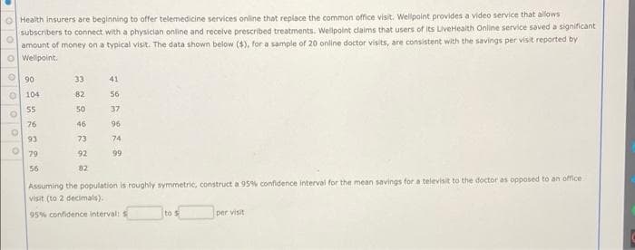 O Health insurers are beginning to offer telemedicine services online that replace the common office visit. Wellpoint provides a video service that allows
subscribers to connect with a physician online and receive prescribed treatments. Wellpoint claims that users of Its LiveHealth Online service saved a significant
amount of money on a typical visit. The data shown below ($), for a sample of 20 online doctor visits, are consistent with the savings per visit reported by
O Wellpoint.
O 90
33
41
O 104
82
56
55
50
37
76
46
96
93
73
74
79
92
99
56
82
Assuming the population is roughly symmetrie, construct a 95% confidence interval for the mean savings for a televisit to the doctor as opposed to an office
visit (to 2 decimals).
95% confidence interval: S
to s
per visit
oooo o
