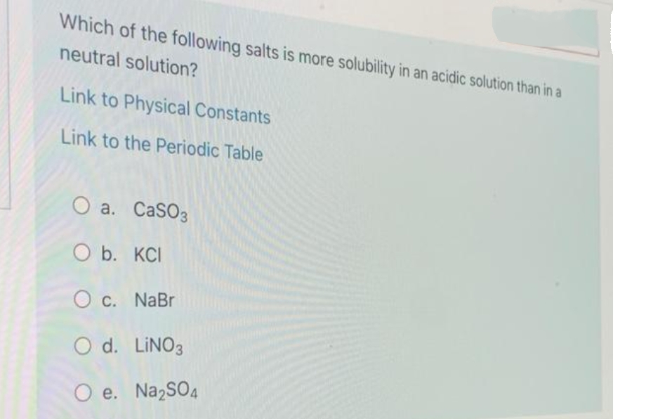Which of the following salts is more solubility in an acidic solution than in a
neutral solution?
Link to Physical Constants
Link to the Periodic Table
O a. CaSO3
O b. KCI
O c. NaBr
O d. LINO3
O e. Na,SO4
