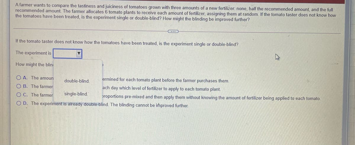 A farmer wants to compare the tastiness and juiciness of tomatoes grown with three amounts of a new fertilizer: none, half the recommended amount, and the full
recommended amount. The farmer allocates 6 tomato plants to receive each amount of fertilizer, assigning them at random. If the tomato taster does not know how
the tomatoes have been treated, is the experiment single or double-blind? How might the blinding be improved further?
If the tomato taster does not know how the tomatoes have been treated, is the experiment single or double-blind?
The experiment is
How might the blin
O A. The amoun
double-blind,
ermined for each tomato plant before the farmer purchases them.
O B. The farmer
ach day which level of fertilizer to apply to each tomato plant.
O C. The farmer
single-blind.
proportions pre-mixed and then apply them without knowing the amount of fertilizer being applied to each tomato.
O D. The experiment is already double-blind. The blinding cannot be irhproved further.
