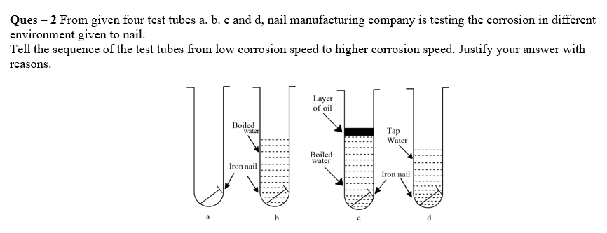 Ques – 2 From given four test tubes a. b. c and d, nail manufacturing company is testing the corrosion in different
environment given to nail.
Tell the sequence of the test tubes from low corrosion speed to higher corrosion speed. Justify your answer with
reasons.
Layer
of oil
Boiled
water
Тар
Water
Boiled
water
Iron nail
Iron nail
