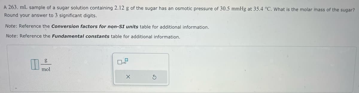 A 263. mL sample of a sugar solution containing 2.12 g of the sugar has an osmotic pressure of 30.5 mmHg at 35.4 °C. What is the molar mass of the sugar?
Round your answer to 3 significant digits.
Note: Reference the Conversion factors for non-SI units table for additional information.
Note: Reference the Fundamental constants table for additional information.
g
mol
0
x10
X