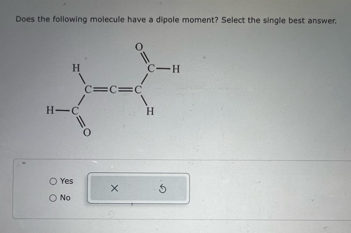Does the following molecule have a dipole moment? Select the single best answer.
H
H-C
Yes
Ο No
C=C=C
1
11
X
C-H
H
5