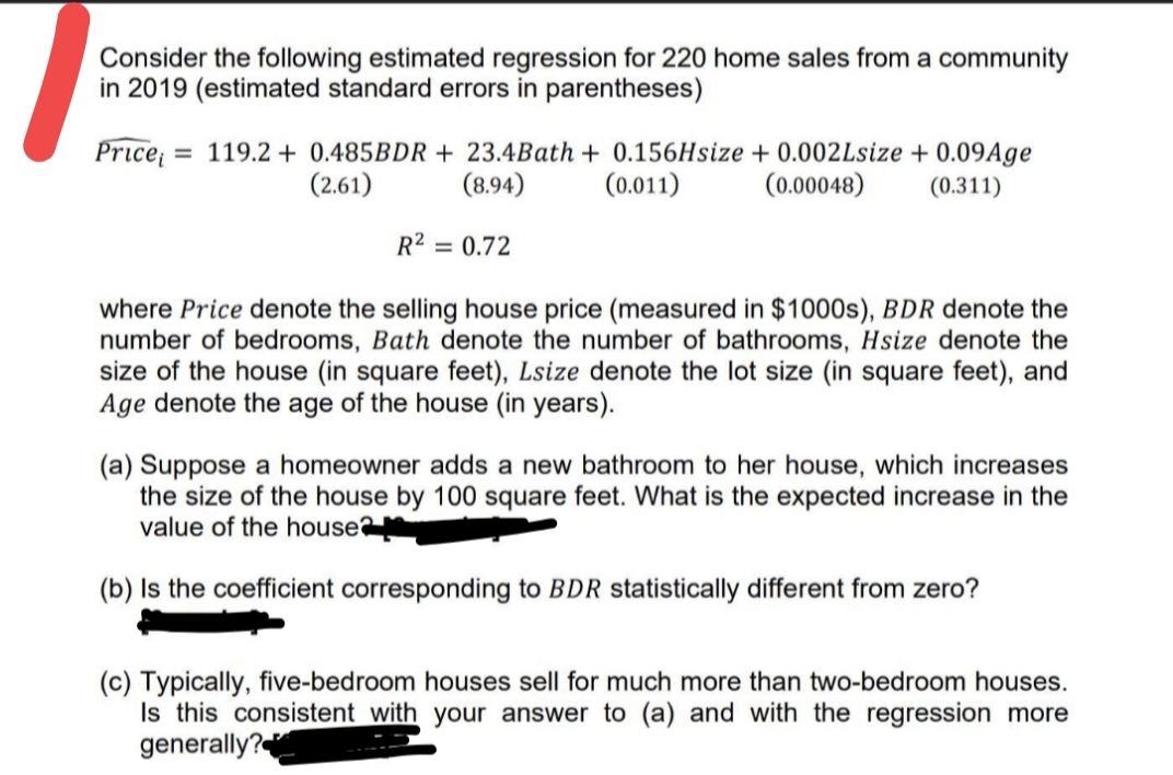 Consider the following estimated regression for 220 home sales from a community
in 2019 (estimated standard errors in parentheses)
Price
= 119.2 + 0.485BDR + 23.4Bath + 0.156Hsize + 0.002Lsize + 0.09Age
(0.011)
(2.61)
(8.94)
(0.00048)
(0.311)
R² = 0.72
where Price denote the selling house price (measured in $1000s), BDR denote the
number of bedrooms, Bath denote the number of bathrooms, Hsize denote the
size of the house (in square feet), Lsize denote the lot size (in square feet), and
Age denote the age of the house (in years).
(a) Suppose a homeowner adds a new bathroom to her house, which increases
the size of the house by 100 square feet. What is the expected increase in the
value of the house
(b) Is the coefficient corresponding to BDR statistically different from zero?
(c) Typically, five-bedroom houses sell for much more than two-bedroom houses.
Is this consistent with your answer to (a) and with the regression more
generally?
