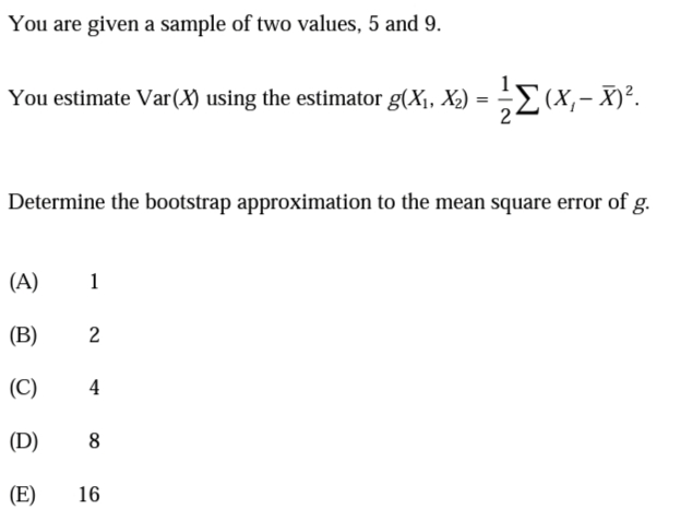 You are given a sample of two values, 5 and 9.
You estimate Var(X) using the estimator g(X1, X2)
= (X,- X)².
Determine the bootstrap approximation to the mean square error of g.
(A)
1
(B)
2
(C)
(D)
8
(E)
16
4.
