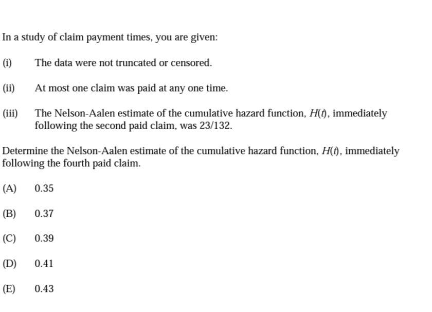 In a study of claim payment times, you are given:
(i)
The data were not truncated or censored.
(ii)
At most one claim was paid at any one time.
(iii)
The Nelson-Aalen estimate of the cumulative hazard function, H(f), immediately
following the second paid claim, was 23/132.
Determine the Nelson-Aalen estimate of the cumulative hazard function, H(t), immediately
following the fourth paid claim.
(A)
0.35
(B)
0.37
(C)
0.39
(D)
0.41
(E)
0.43
