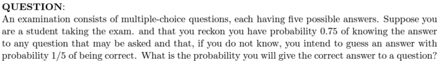 QUESTION:
An examination consists of multiple-choice questions, each having five possible answers. Suppose you
are a student taking the exam. and that you reckon you have probability 0.75 of knowing the answer
to any question that may be asked and that, if you do not know, you intend to guess an answer with
probability 1/5 of being correct. What is the probability you will give the correct answer to a question?
