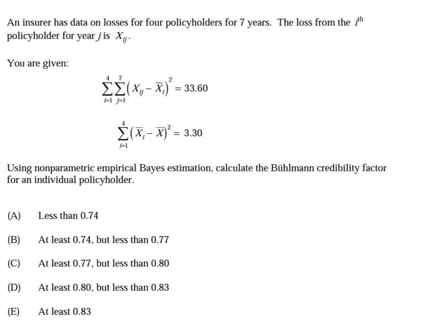 An insurer has data on losses for four policyholders for 7 years. The loss from the "
policyholder for year j is X.
You are given:
4 7
2
ΣΣ(Χ)-Χ)-33.60
=1 j=1
Σ(Χ- x- 3.30
#1
Using nonparametric empirical Bayes estimation, calculate the Bühlmann credibility factor
for an individual policyholder.
(A)
Less than 0.74
(B)
At least 0.74, but less than 0.77
(C)
At least 0.77, but less than 0.80
(D)
At least 0.80, but less than 0.83
(E)
At least 0.83
