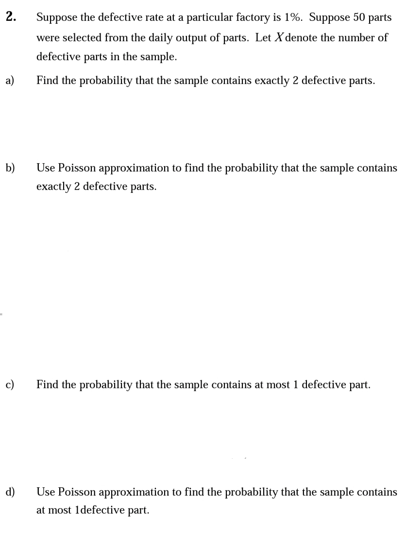 2.
Suppose the defective rate at a particular factory is 1%. Suppose 50 parts
were selected from the daily output of parts. Let X denote the number of
defective parts in the sample.
a)
Find the probability that the sample contains exactly 2 defective parts.
b)
Use Poisson approximation to find the probability that the sample contains
exactly 2 defective parts.
c)
Find the probability that the sample contains at most 1 defective part.
d)
Use Poisson approximation to find the probability that the sample contains
at most 1defective part.
