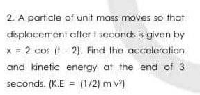 2. A particle of unit mass moves so that
displacement after t seconds is given by
x = 2 cos (t - 2). Find the acceleration
and kinetic energy at the end of 3
seconds. (K.E = (1/2) m v)
