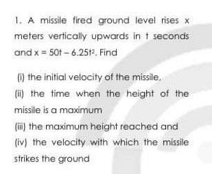 1. A missile fired ground level rises x
meters vertically upwards in t seconds
and x = 50t – 6.2512. Find
() the initial velocity of the missile,
(i) the time when the height of the
missile is a maximum
(i) the maximum height reached and
(iv) the velocity with which the missile
strikes the ground
