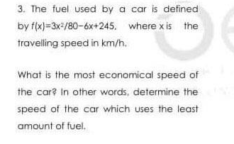 3. The fuel used by a car is defined
by f(x)=3x=/80-6x+245. where x is the
travelling speed in km/h.
What is the most economical speed of
the car? in other words, determine the
speed of the car which uses the least
amount of fuel.

