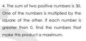 4. The sum of two positive numbers is 30.
One of the numbers is multiplied by the
square of the other. If each number is
greater than 0, find the numbers that
make this product a maximum.
