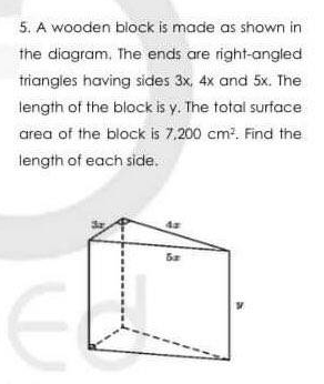 5. A wooden block is made as shown in
the diagram, The ends are right-angled
triangles having sides 3x, 4x and 5x. The
length of the block is y. The total surface
area of the block is 7.200 cm?. Find the
length of each side.
