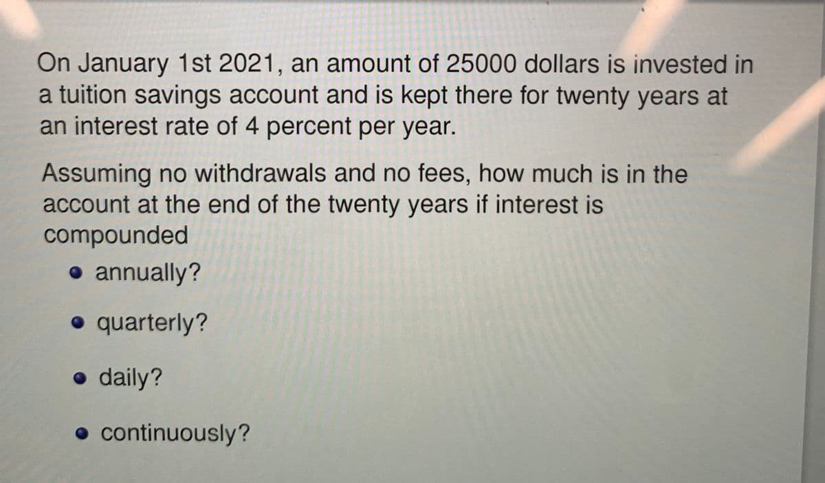 On January 1st 2021, an amount of 25000 dollars is invested in
a tuition savings account and is kept there for twenty years at
an interest rate of 4 percent per year.
Assuming no withdrawals and no fees, how much is in the
account at the end of the twenty years if interest is
compounded
• annually?
• quarterly?
• daily?
• continuously?
