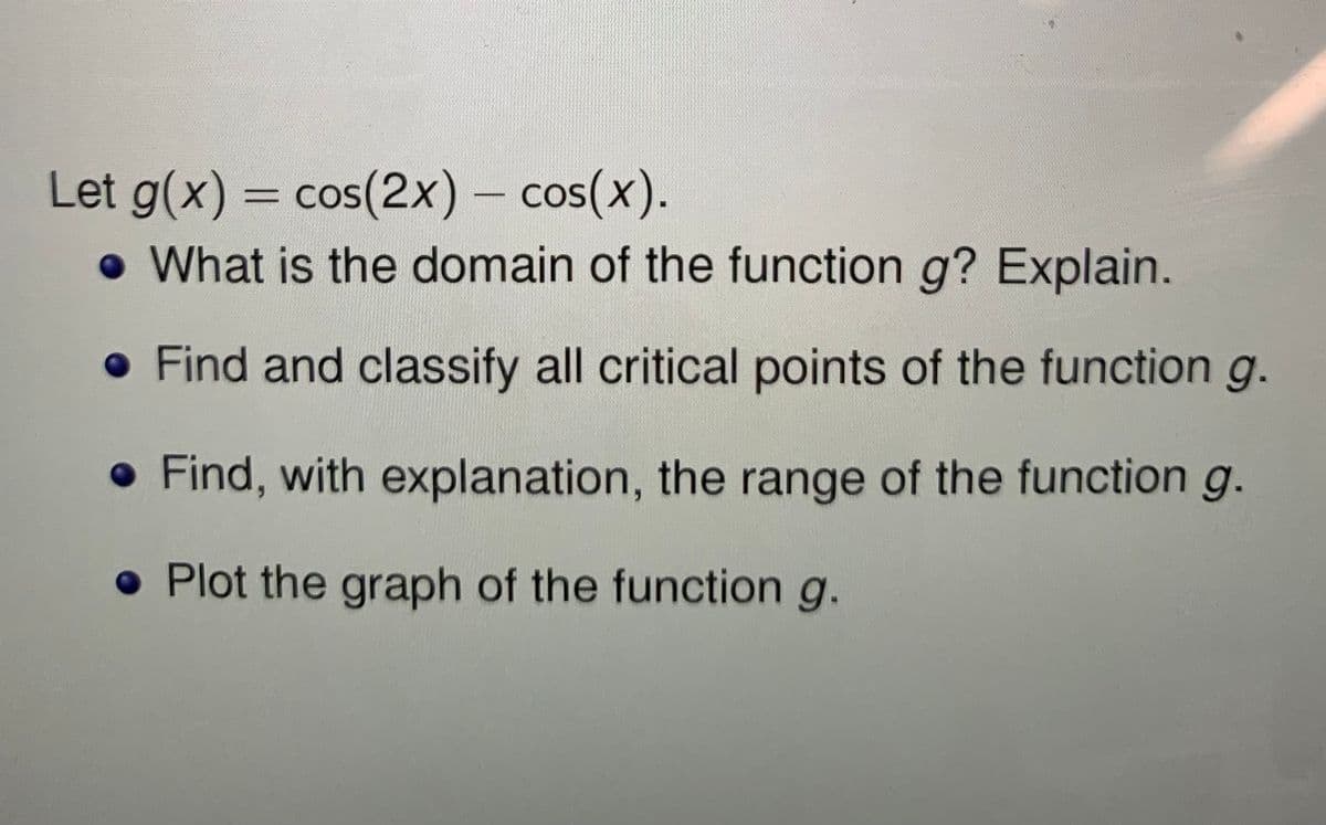 Let g(x) = cos(2x) - cos(x).
• What is the domain of the function g? Explain.
%3D
• Find and classify all critical points of the function g.
• Find, with explanation, the range of the function g.
• Plot the graph of the function g.
