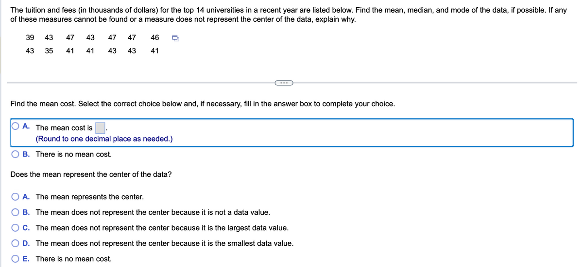 The tuition and fees (in thousands of dollars) for the top 14 universities in a recent year are listed below. Find the mean, median, and mode of the data, if possible. If any
of these measures cannot be found or a measure does not represent the center of the data, explain why.
39
43
43
35
47 43
41 41
47 47 46
43
43
41
Find the mean cost. Select the correct choice below and, if necessary, fill in the answer box to complete your choice.
A. The mean cost is.
(Round to one decimal place as needed.)
B. There is no mean cost.
Does the mean represent the center of the data?
A. The mean represents the center.
B. The mean does not represent the center because it is not a data value.
C. The mean does not represent the center because it is the largest data value.
D. The mean does not represent the center because it is the smallest data value.
O E. There is no mean cost.