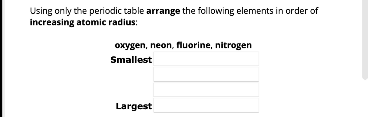 Using only the periodic table arrange the following elements in order of
increasing atomic radius:
oxygen, neon, fluorine, nitrogen
Smallest
Largest