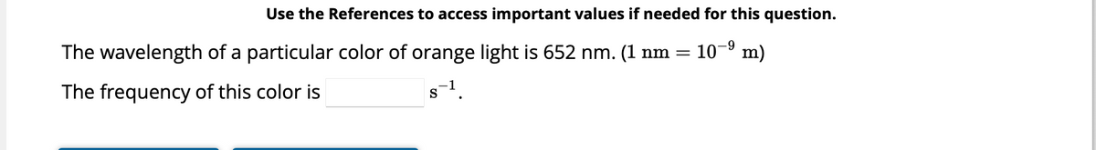 Use the References to access important values if needed for this question.
The wavelength of a particular color of orange light is 652 nm. (1 nm =
10-⁹ m)
The frequency of this color is
-9
s-¹.