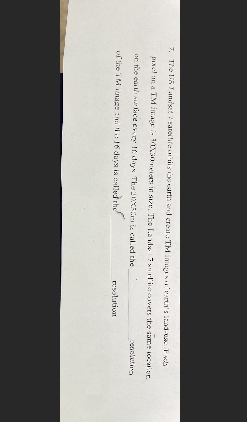 7. The US Landsat 7 satellite orbits the earth and create TM images of earth's land-use. Each
pixel on a TM image is 30X30meters in size. The Landsat 7 satellite covers the same location
on the earth surface every 16 days. The 30X30m is called the
of the TM image and the 16 days is called the
resolution.
resolution
