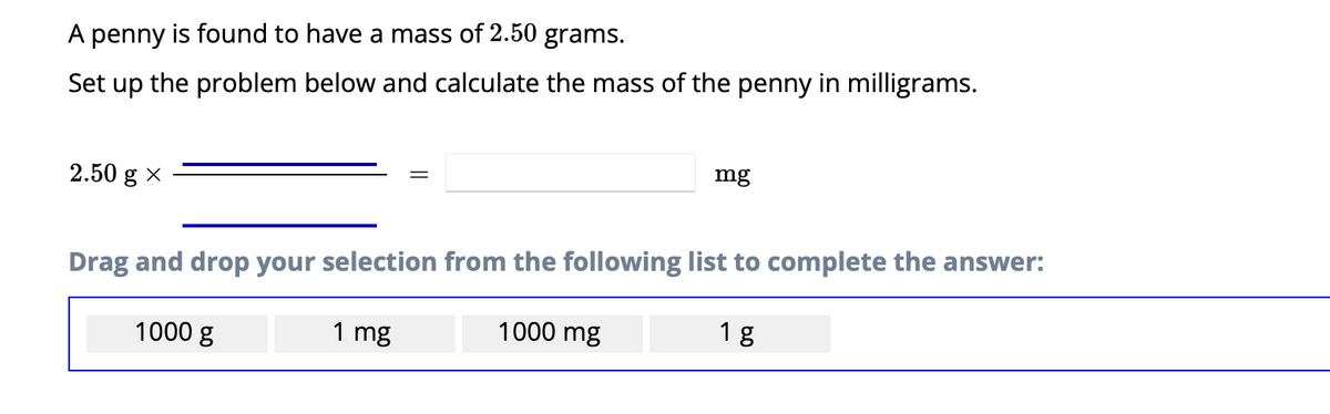 A penny is found to have a mass of 2.50 grams.
Set up the problem below and calculate the mass of the penny in milligrams.
2.50 g X
1000 g
=
Drag and drop your selection from the following list to complete the answer:
1 mg
mg
1000 mg
18