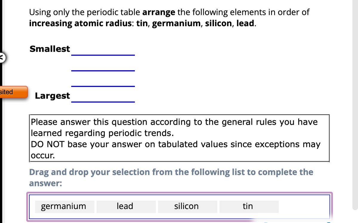 sited
Using only the periodic table arrange the following elements in order of
increasing atomic radius: tin, germanium, silicon, lead.
Smallest
Largest
Please answer this question according to the general rules you have
learned regarding periodic trends.
DO NOT base your answer on tabulated values since exceptions may
occur.
Drag and drop your selection from the following list to complete the
answer:
germanium
lead
silicon
tin