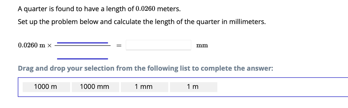 A quarter is found to have a length of 0.0260 meters.
Set up the problem below and calculate the length of the quarter in millimeters.
0.0260 m ×
Drag and drop your selection from the following list to complete the answer:
1000 m
1000 mm
mm
1 mm
1 m