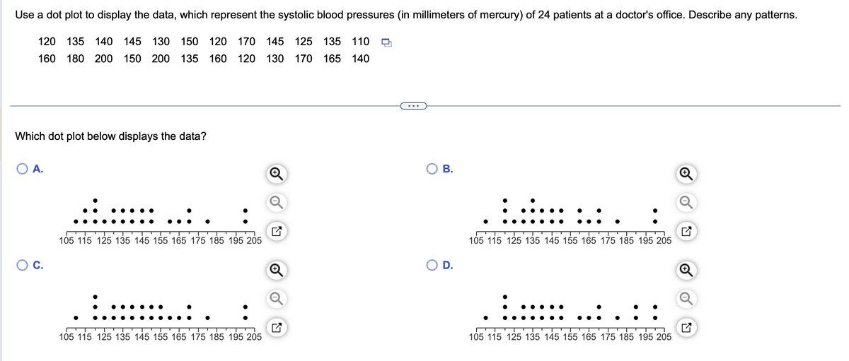 Use a dot plot to display the data, which represent the systolic blood pressures (in millimeters of mercury) of 24 patients at a doctor's office. Describe any patterns.
120 135 140 145 130 150 120 170 145 125 135 110
160 180 200 150 200 135 160 120 130 170 165 140
Which dot plot below displays the data?
O A.
C.
105 115 125 135 145 155 165 175 185 195 205
105 115 125 135 145 155 165 175 185 195 205
B.
O D.
105 115 125 135 145 155 165 175 185 195 205
105 115 125 135 145 155 165 175 185 195 205