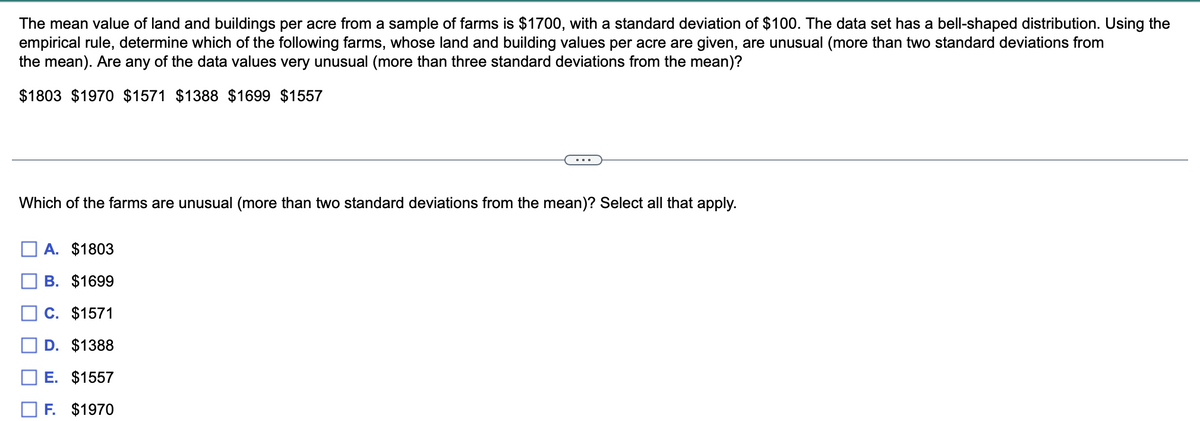 The mean value of land and buildings per acre from a sample of farms is $1700, with a standard deviation of $100. The data set has a bell-shaped distribution. Using the
empirical rule, determine which of the following farms, whose land and building values per acre are given, are unusual (more than two standard deviations from
the mean). Are any of the data values very unusual (more than three standard deviations from the mean)?
$1803 $1970 $1571 $1388 $1699 $1557
Which of the farms are unusual (more than two standard deviations from the mean)? Select all that apply.
A. $1803
B. $1699
C. $1571
D. $1388
E. $1557
F. $1970