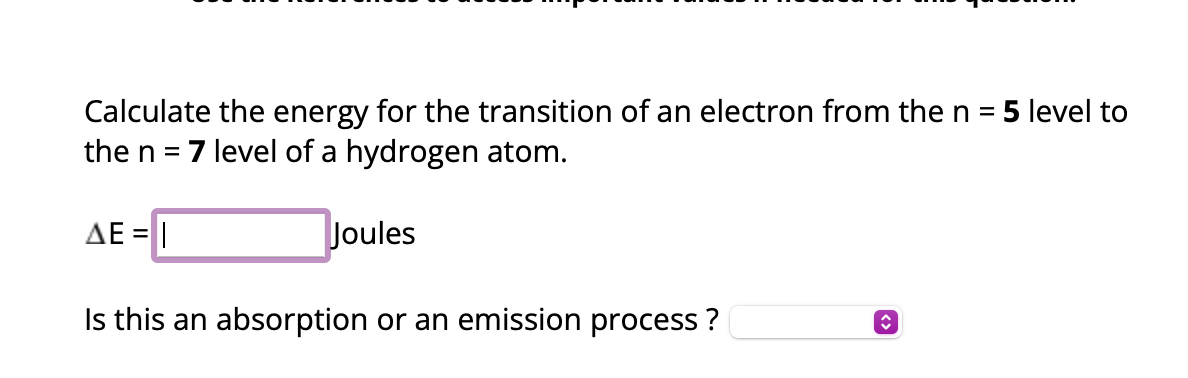 Calculate the energy for the transition of an electron from the n = 5 level to
the n = 7 level of a hydrogen atom.
ΔΕ = |
Joules
Is this an absorption or an emission process?
î