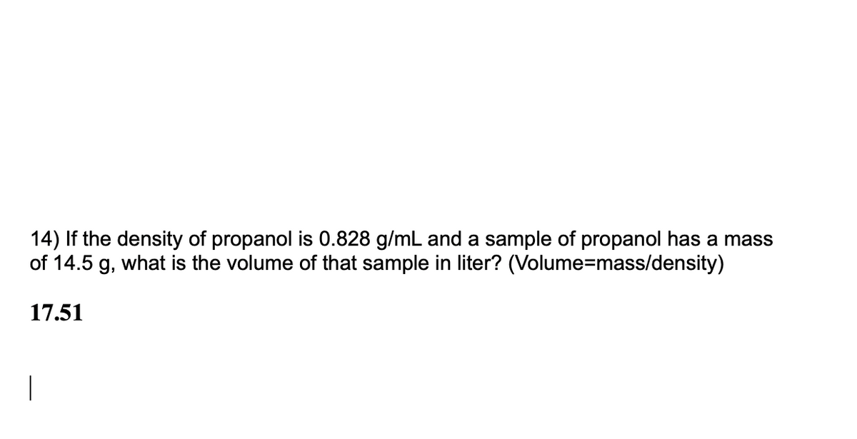 14) If the density of propanol is 0.828 g/mL and a sample of propanol has a mass
of 14.5 g, what is the volume of that sample in liter? (Volume=mass/density)
17.51
|