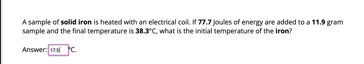 A sample of solid iron is heated with an electrical coil. If 77.7 Joules of energy are added to a 11.9 gram
sample and the final temperature is 38.3°C, what is the initial temperature of the iron?
Answer: 17.5 °C.