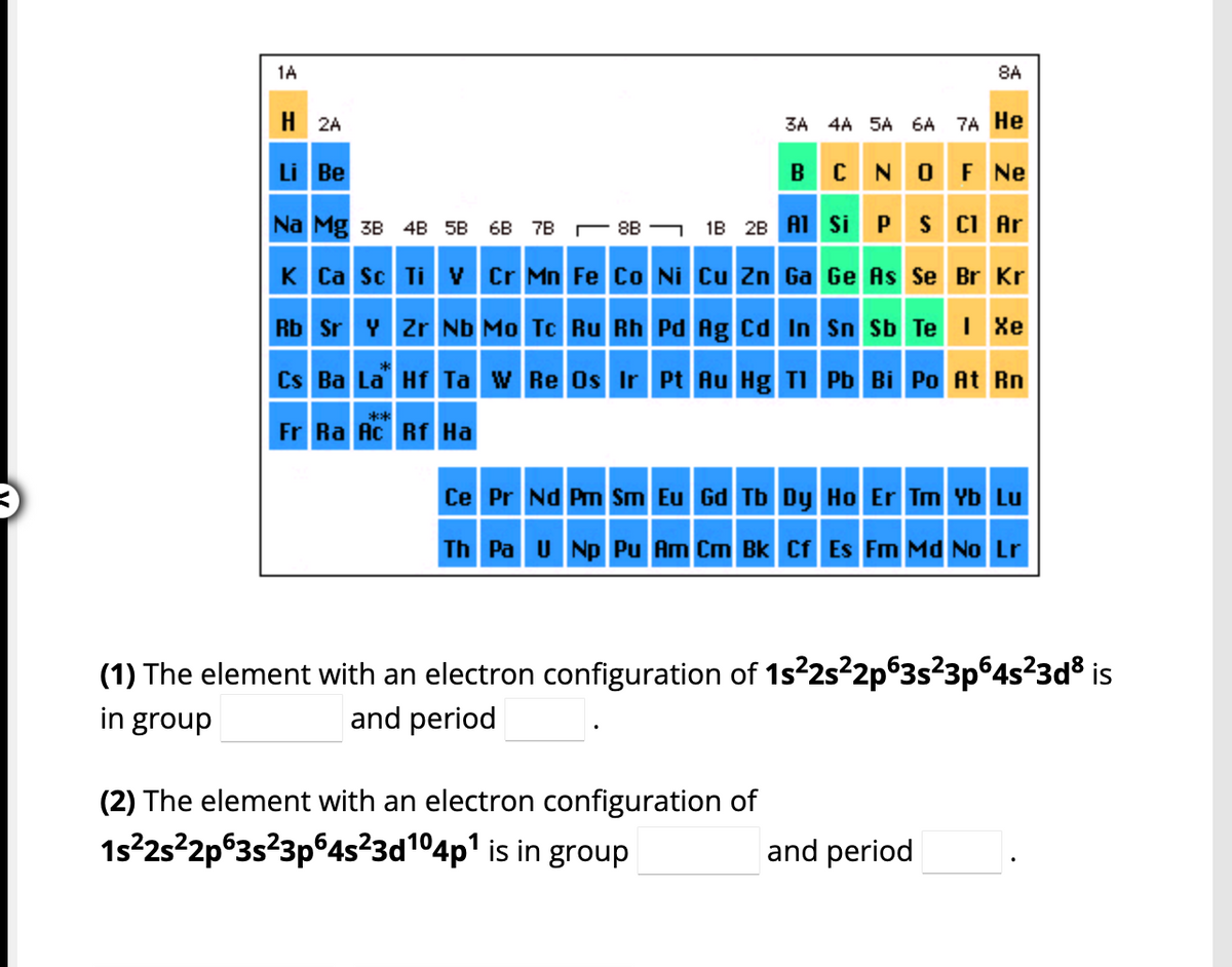 1A
H2A
3A 4A 5A 6A
Li Be
Na Mg 3B 4B 5B 68 7B8B
K Ca Sc Ti V Cr Mn Fe Co Ni Cu Zn Ga
B
1B 2B Al
Rb Sr Y Zr Nb Mo Tc Ru Rh Pd Ag Cd In
Si
(2) The element with an electron configuration of
1s²2s²2p63s²3p64s23d104p¹ is in group
8A
7A He
N OF NE
P
S Cl Ar
Ge As Se Br Kr
Sn Sb Te I Xe
Cs Ba La Hf Ta W Re Os Ir Pt Au Hg Tl Pb Bi Po At Rn
**
Fr Ra Ac Rf Ha
Ce Pr Nd Pm Sm Eu Gd Tb Dy Ho Er Tm Yb Lu
Th Pa U Np Pu Am Cm Bk Cf Es Fm Md No Lr
(1) The element with an electron configuration of 1s²2s²2p63s²3p64s²3d³ is
in group
and period
and period