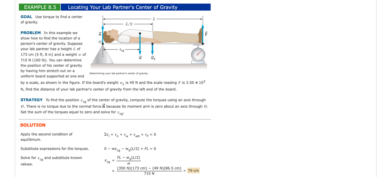 EXAMPLE 8.5 Locating Your Lab Partner's Center of Gravity
GOAL Use torque to find a center
of gravity.
PROBLEM In this example we
show how to find the location of a
person's center of gravity. Suppose
your lab partner has a height L of
173 cm (5 ft, 8 in) and a weight w of
715 N (160 lb). You can determine
the position of his center of gravity
by having him stretch out on a
uniform board supported at one end
by a scale, as shown in the figure. If the board's weight w, is 49 N and the scale reading F is 3.50 × 10²
N, find the distance of your lab partner's center of gravity from the left end of the board.
ta
SOLUTION
Apply the second condition of
equilibrium.
Substitute expressions for the torques.
Solve for xcg and substitute known
values.
L/2
Xcg
Determining your lab partner's center of gravity.
cg
STRATEGY To find the position x of the center of gravity, compute the torques using an axis through
O. There is no torque due to the normal force n because its moment arm is zero about an axis through O.
Set the sum of the torques equal to zero and solve for x,
*cg.
Στ; = tn + Tw + Twb + TF: = 0
Xcg
0 - wxcg-w(L/2) + FL = 0
FL - W (L/2)
W
(350 N) (173 cm) - (49 N) (86.5 cm) = 79 cm
715 N