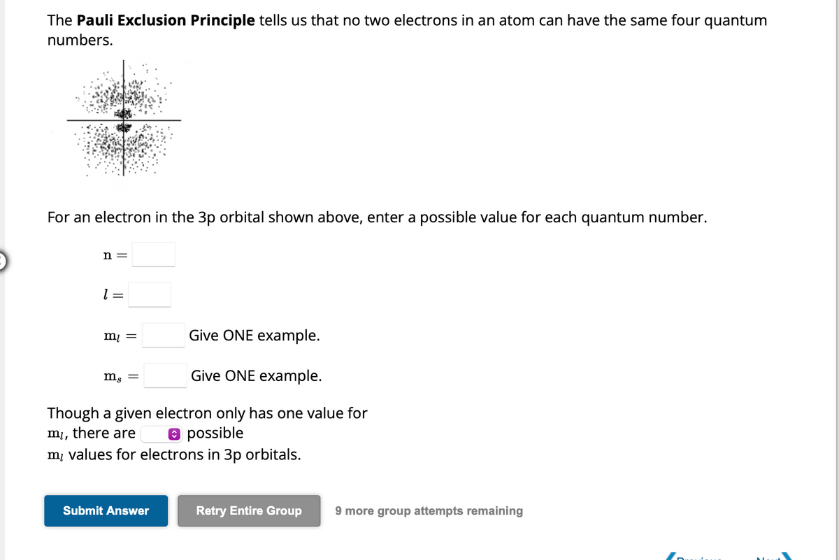 The Pauli Exclusion Principle tells us that no two electrons in an atom can have the same four quantum
numbers.
For an electron in the 3p orbital shown above, enter a possible value for each quantum number.
n =
1 = =
Give ONE example.
Give ONE example.
Though a given electron only has one value for
possible
mi,
there are
my values for electrons in 3p orbitals.
m₁ =
mg =
Submit Answer
Retry Entire Group
9 more group attempts remaining