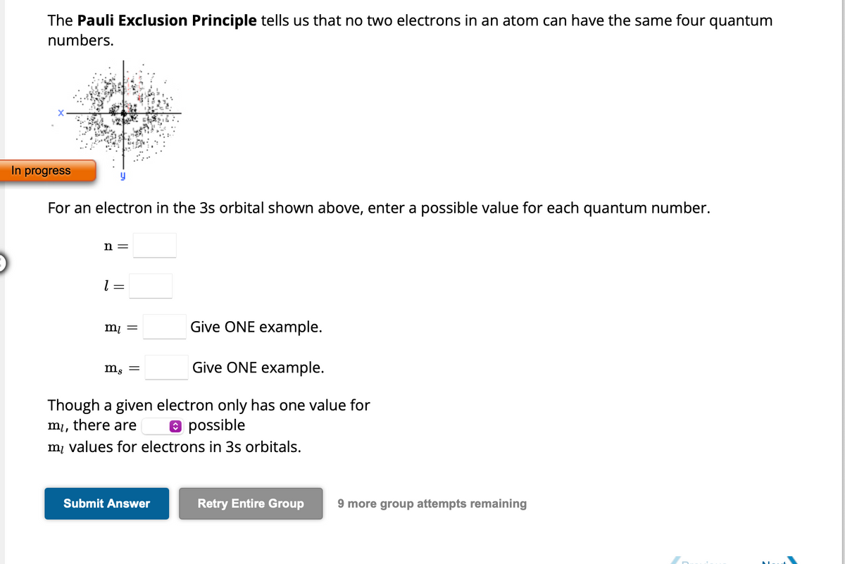 The Pauli Exclusion Principle tells us that no two electrons in an atom can have the same four quantum
numbers.
In progress
For an electron in the 3s orbital shown above, enter a possible value for each quantum number.
n =
1 = =
Give ONE example.
Give ONE example.
Though a given electron only has one value for
possible
mi,
there are
my values for electrons in 3s orbitals.
m₁ =
ms =
Submit Answer
Retry Entire Group 9 more group attempts remaining