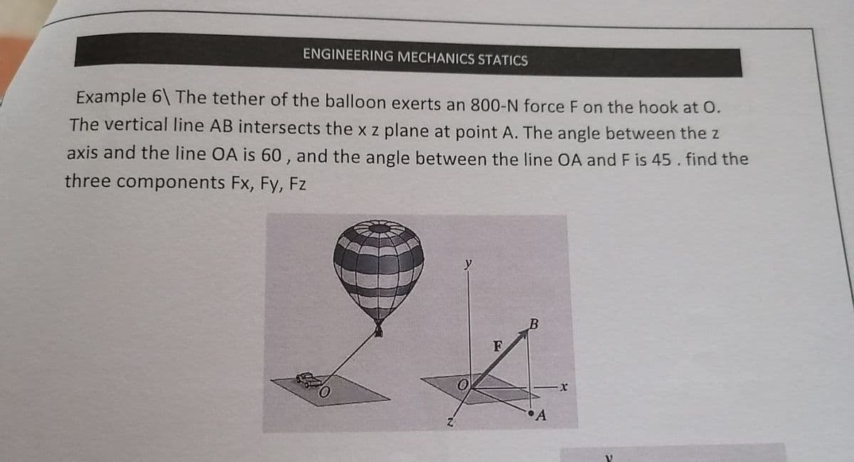 ENGINEERING MECHANICS STATICS
Example 6\ The tether of the balloon exerts an 800-N force F on the hook at O.
The vertical line AB intersects the x z plane at point A. The angle between the z
axis and the line OA is 60 , and the angle between the line OA and F is 45. find the
three components Fx, Fy, Fz
F

