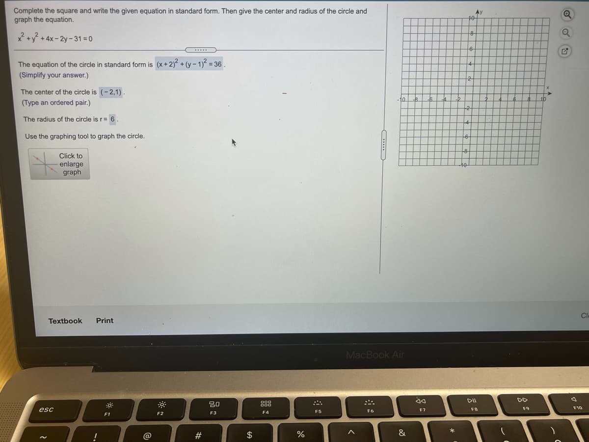 Complete the square and write the given equation in standard form. Then give the center and radius of the circle and
graph the equation.
Ay
40-
x +y + 4x- 2y - 31 = 0
.....
The equation of the circle in standard form is (x+2) + (y - 1)2 = 36
4
(Simplify your answer.)
The center of the circle is (-2,1).
->
-10
B.
10
(Type an ordered pair.)
-2
The radius of the circle is r= 6.
-4
Use the graphing tool to graph the circle.
-6-
Click to
enlarge
graph
40
Cl
Textbook
Print
MacBook Air
DD
80
88
esc
F7
F9
F10
F3
F4
F5
F6
F1
F2
@
23
2$
&
