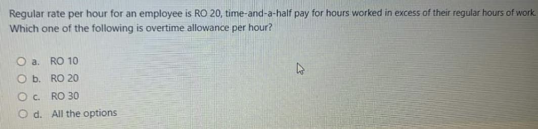 Regular rate per hour for an employee is RO 20, time-and-a-half pay for hours worked in excess of their regular hours of work.
Which one of the following is overtime allowance per hour?
O a.
RO 10
O b. RO 20
Oc.
RO 30
O d. All the options
