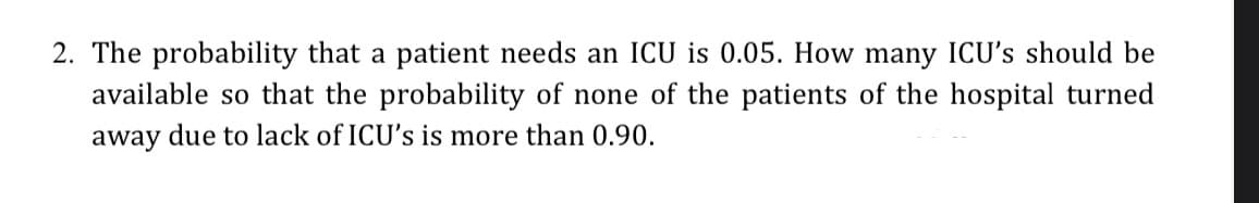2. The probability that a patient needs an ICU is 0.05. How many ICU's should be
available so that the probability of none of the patients of the hospital turned
away due to lack of ICU's is more than 0.90.
