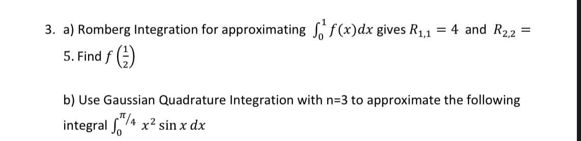 3. a) Romberg Integration for approximating , f(x)dx gives R1,1
= 4 and R2,2
%D
5. Find f (;)
b) Use Gaussian Quadrature Integration with n=3 to approximate the following
integral . 14 x² sin x dx
