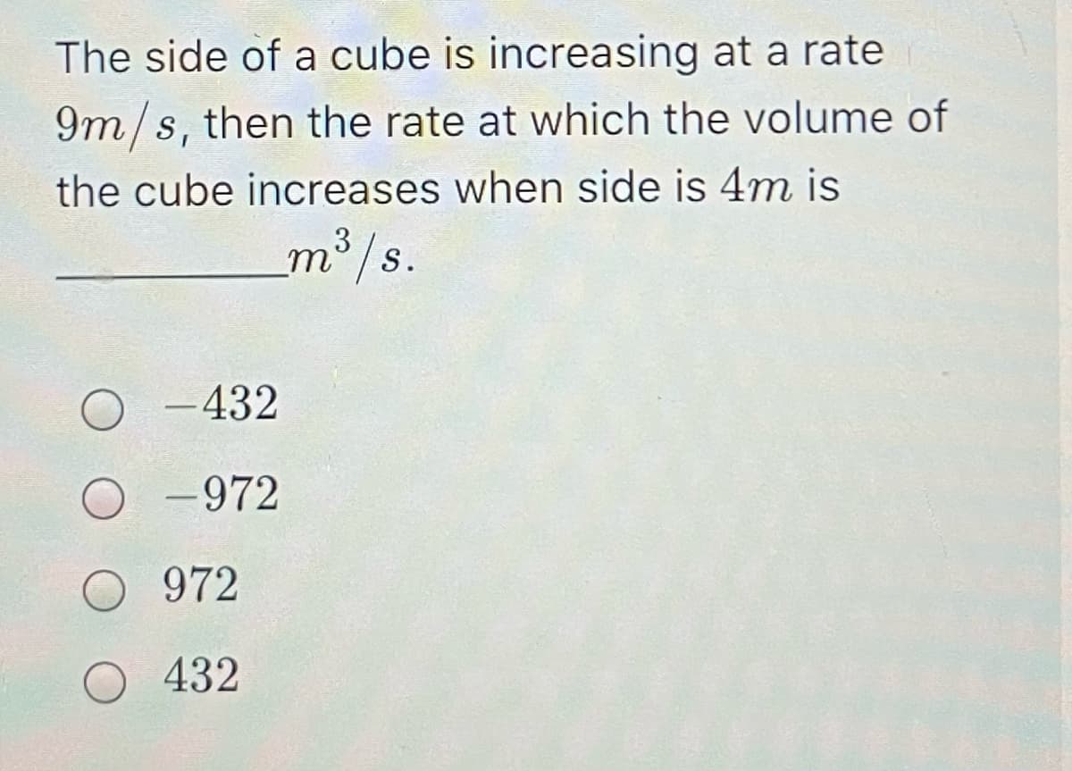 The side of a cube is increasing at a rate
9m/s, then the rate at which the volume of
the cube increases when side is 4m is
m³/s.
O -432
-972
972
432
