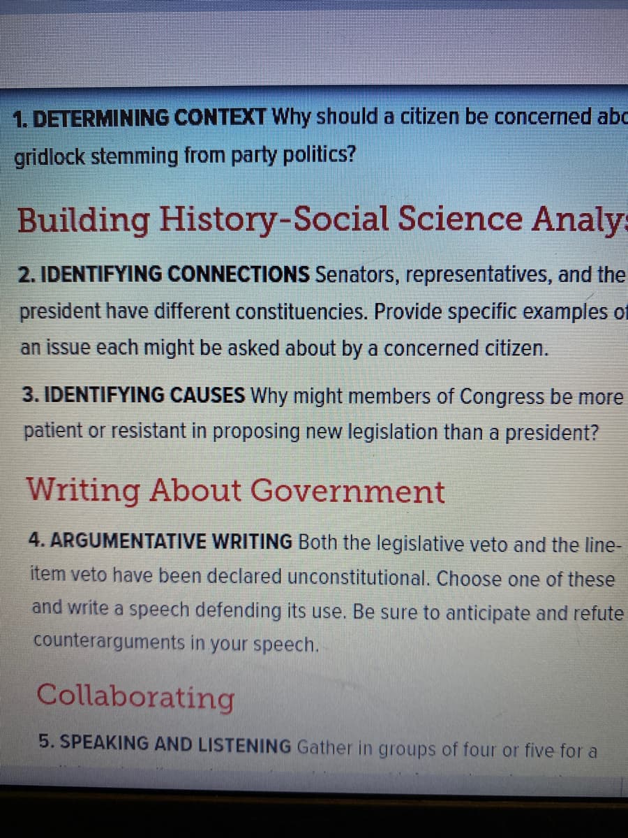 1. DETERMINING CONTEXT Why should a citizen be concerned abc
gridlock stemming from party politics?
Building History-Social Science Analy:
2. IDENTIFYING CONNECTIONS Senators, representatives, and the
president have different constituencies. Provide specific examples of
an issue each might be asked about by a concerned citizen.
3. IDENTIFYING CAUSES Why might members of Congress be more
patient or resistant in proposing new legislation than a president?
Writing About Government
4. ARGUMENTATIVE WRITING Both the legislative veto and the line-
item veto have been declared unconstitutional. Choose one of these
and write a speech defending its use. Be sure to anticipate and refute
counterarguments in your speech.
Collaborating
5. SPEAKING AND LISTENING Gather in groups of four or five for a