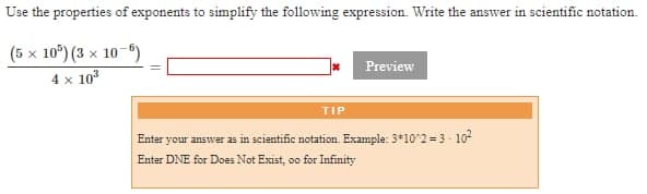 Use the properties of exponents to simplify the following expression. Write the answer in scientific notation.
(5 x 10") (3 x 10-6)
Preview
4 x 10*
TIP
Enter your answer as in scientific notation. Example: 3*10^2 = 3 - 10
Enter DNE for Does Not Exist, oo for Infinity
