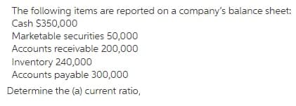 The following items are reported on a company's balance sheet:
Cash $350,000
Marketable securities 50,000
Accounts receivable 200,000
Inventory 240,000
Accounts payable 300,000
Determine the (a) current ratio,