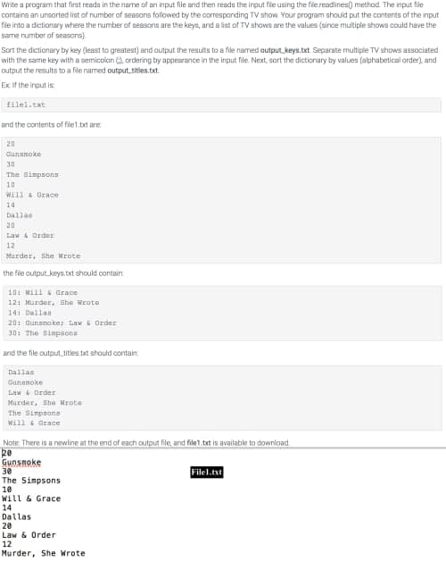 Write a program that first reads in the name of an input file and then reads the input file using the file.readlines() method. The input file
contains an unsorted list of number of seasons followed by the corresponding TV show. Your program should put the contents of the input
file into a dictionary where the number of seasons are the keys, and a list of TV shows are the values (since multiple shows could have the
same number of seasons).
Sort the dictionary by key (least to greatest) and output the results to a file named output keys.txt. Separate multiple TV shows associated
with the same key with a semicolon (), ordering by appearance in the input file. Next, sort the dictionary by values (alphabetical order), and
output the results to a file named output_titles.txt
Ex If the input is
filel.txt
and the contents of file1.txt are
20
Gunsmoke
30
The Simpsons
10
Will & Grace
14
Dallas
20
Law & Order
12
Murder, She Wrote
the file output keys.txt should contain:
10: Will & Grace
12: Murder, She Wrote
14: Dallas
20: Gunsmoke; Law & Order
30: The Simpsons
and the file output_titles.txt should contain:
Dallas
Gunsmoke
Law & Order
Murder, She Wrote
The Simpsons
Will & Grace
Note: There is a newline at the end of each output file, and file1.txt is available to download.
20
Gunsmoke
30
File1.txt
The Simpsons
10
Will & Grace
14
Dallas
20
Law & Order
12
Murder, She Wrote