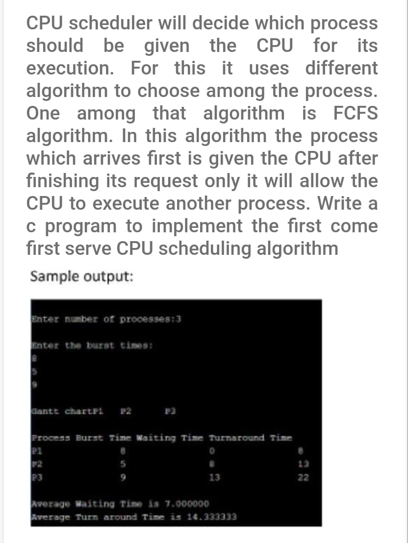 CPU scheduler will decide which process
should be given the CPU for its
execution. For this it uses different
algorithm to choose among the process.
One among that algorithm is FCFS
algorithm. In this algorithm the process
which arrives first is given the CPU after
finishing its request only it will allow the
CPU to execute another process. Write a
c program to implement the first come
first serve CPU scheduling algorithm
Sample output:
Enter number of processes:3
Enter the burst times:
Gantt chartPL P2
P3
Process Burst Time Waiting Time Turnaround Time
8
5
P1
P2
P3
0
13
Average Waiting Time is 7.000000
Average Turn around Time is 14.333333
8
22