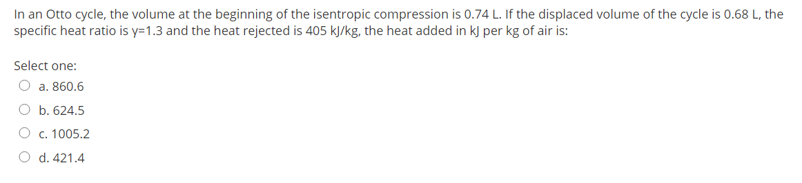In an Otto cycle, the volume at the beginning of the isentropic compression is 0.74 L. If the displaced volume of the cycle is 0.68 L, the
specific heat ratio is y=1.3 and the heat rejected is 405 kJ/kg, the heat added in kJ per kg of air is:
Select one:
O a. 860.6
O b. 624.5
O c. 1005.2
O d. 421.4
