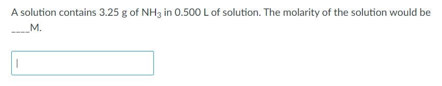 A solution contains 3.25 g of NH3 in 0.500 L of solution. The molarity of the solution would be
M.
