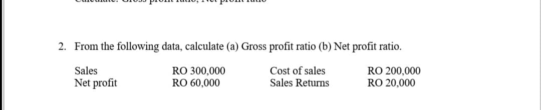 2. From the following data, calculate (a) Gross profit ratio (b) Net profit ratio.
Sales
RO 300,000
RO 60,000
Cost of sales
Sales Returns
RO 200,000
RO 20,000
Net profit
