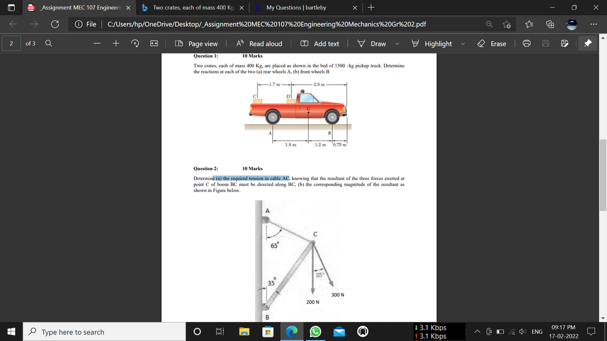 _Assignment MEC 107 Engineerir X
Two crates, each of mass 400 Kg, X
My Questions | bartleby
PDF
File | C:/Users/hp/OneDrive/Desktop/_Assignment%20MEC%20107%20Engineering%20Mechanics%20Gr%202.pdf
2
of 3
(D Page view
Read aloud
T Add text
Draw
Highlight
Erase
Question 1:
10 Marks
Two crates, each of mass 400 Kg, are placed as shown in the bed of 1500 -kg pickup truck. Determine
the reactions at each of the two (a) rear wheels A, (b) front wheels B
1.7 m
2.8 m
C
В
1.8 m
1.2 m
'0.75 m
Question 2:
10 Marks
Determine (a) the required tension in cable AC, knowing that the resultant of the three forces exerted at
point C of boom BC must be directed along BC, (b) the corresponding magnitude of the resultant as
shown in Figure below.
A
C
65°
25
35
300 N
200 N
1 3.1 Kbps
1 3.1 Kbps
09:17 PM
O Type here to search
ENG
17-02-2022
